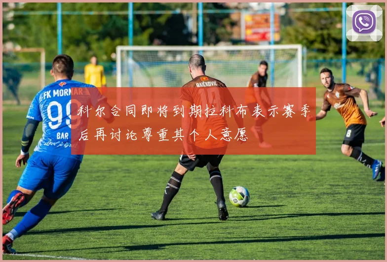 科尔合同即将到期拉科布表示赛季后再讨论尊重其个人意愿