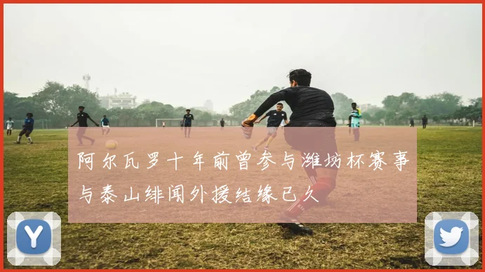 阿尔瓦罗十年前曾参与潍坊杯赛事与泰山绯闻外援结缘已久