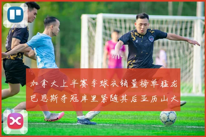 加拿大上半赛季球衣销量榜单猛龙巴恩斯夺冠库里紧随其后亚历山大位列第五