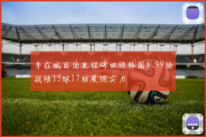 李在城百场里程碑回顾韩国队99场战绩15球17助展现实力