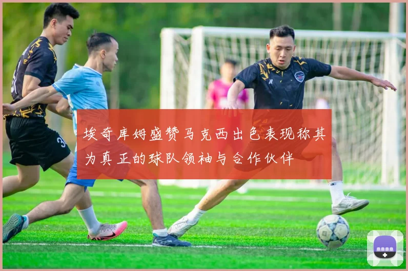 埃奇库姆盛赞马克西出色表现称其为真正的球队领袖与合作伙伴