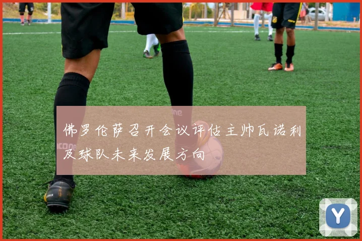 佛罗伦萨召开会议评估主帅瓦诺利及球队未来发展方向