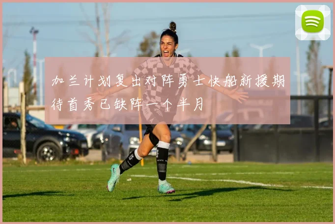 加兰计划复出对阵勇士快船新援期待首秀已缺阵一个半月