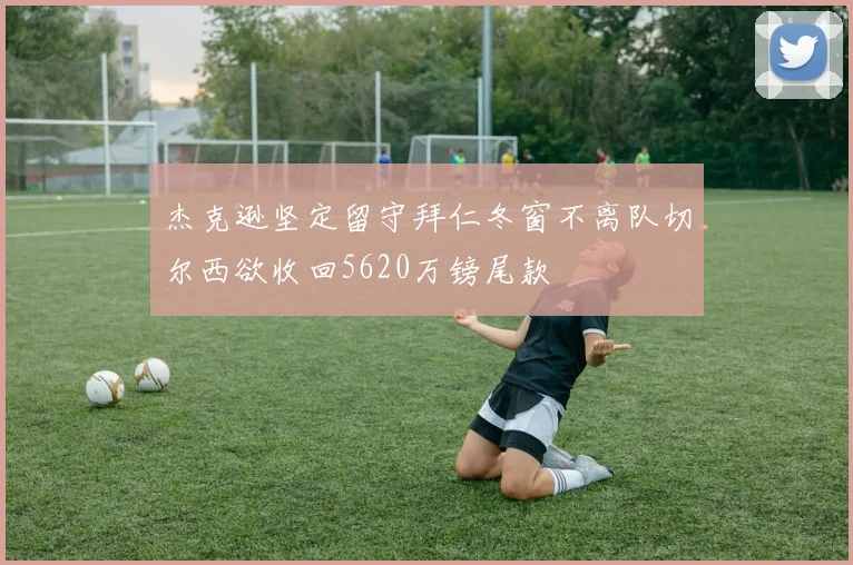 杰克逊坚定留守拜仁冬窗不离队切尔西欲收回5620万镑尾款