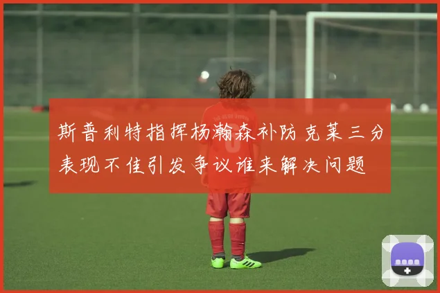 斯普利特指挥杨瀚森补防克莱三分表现不佳引发争议谁来解决问题