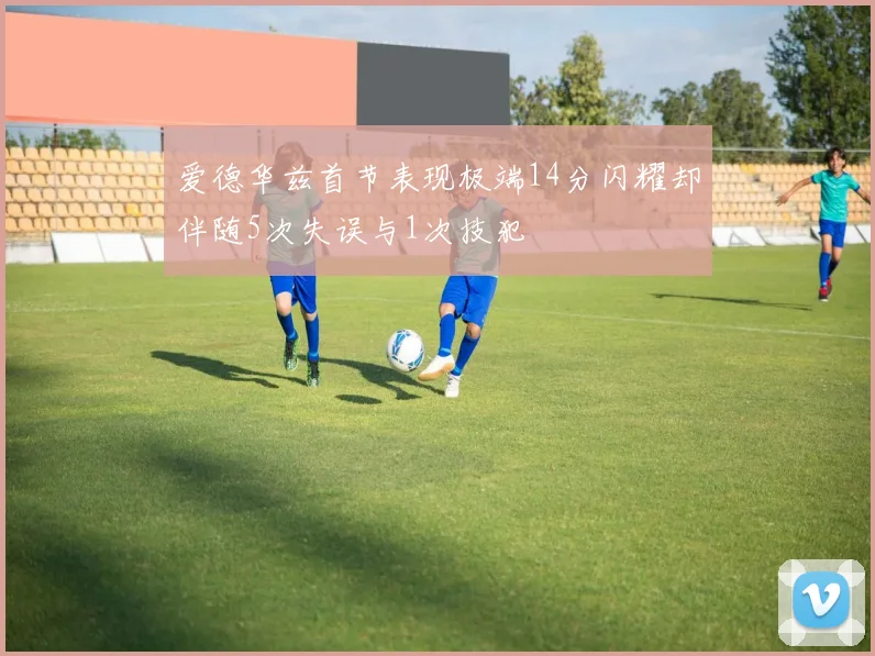 爱德华兹首节表现极端14分闪耀却伴随5次失误与1次技犯