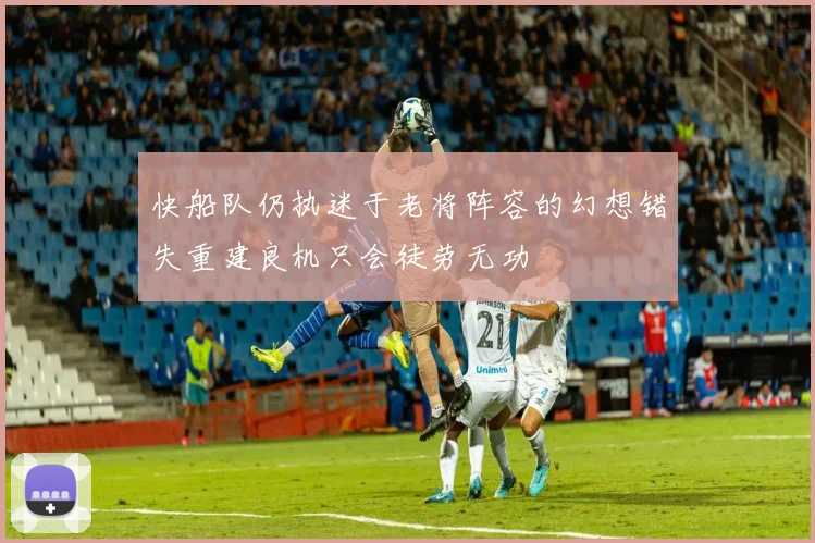 快船队仍执迷于老将阵容的幻想错失重建良机只会徒劳无功