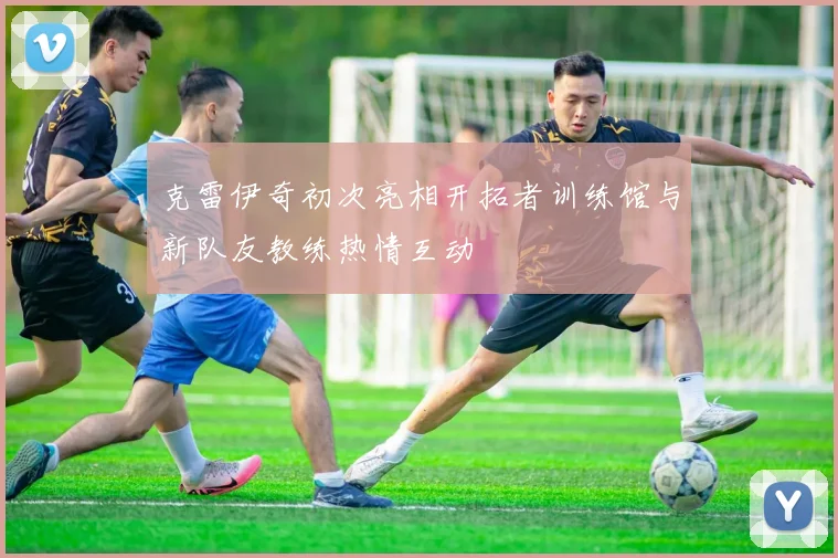 克雷伊奇初次亮相开拓者训练馆与新队友教练热情互动