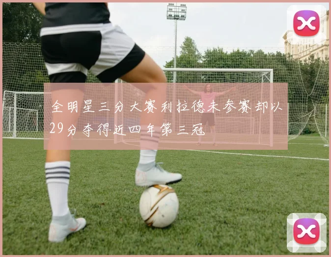 全明星三分大赛利拉德未参赛却以29分夺得近四年第三冠