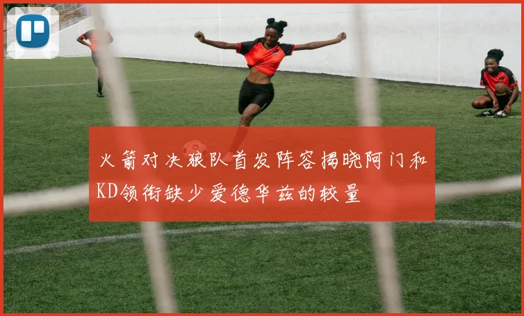 火箭对决狼队首发阵容揭晓阿门和KD领衔缺少爱德华兹的较量