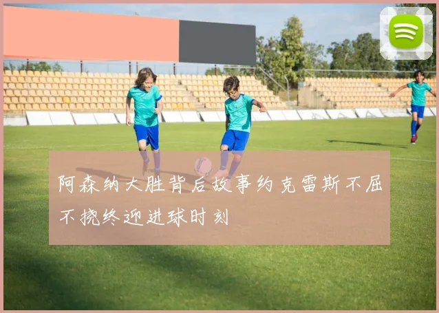 阿森纳大胜背后故事约克雷斯不屈不挠终迎进球时刻