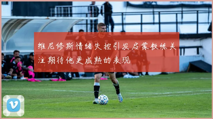 维尼修斯情绪失控引发启蒙教练关注期待他更成熟的表现