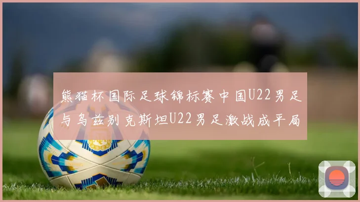 熊猫杯国际足球锦标赛中国U22男足与乌兹别克斯坦U22男足激战成平局